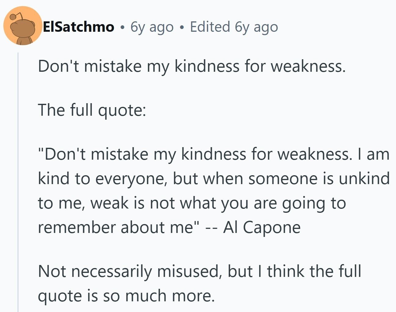ElSatchmo . 6y ago Edited 6y ago Don't mistake my kindness for weakness. The full quote: Don't mistake my kindness for weakness. I am kind to everyone, but when someone is unkind to me, weak is not what you are going to remember about me -- Al Capone Not necessarily misused, but I think the full quote is so much more.