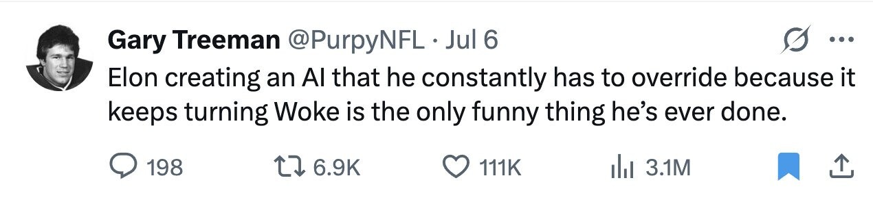 Gary Treeman @PurpyNFL Jul 6 ... Elon creating an Al that he constantly has to override because it keeps turning Woke is the only funny thing he's ever done. 198 6.9K 111K 3.1M