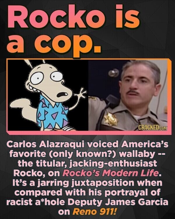 Rocko is a cop. CRACKED.COM Carlos Alazraqui voiced America's favorite (only known?) wallaby -- the titular, jacking-enthusiast Rocko, on Rocko's Modern Life. It's a jarring juxtaposition when compared with his portrayal of racist a*hole Deputy James Garcia on Reno 911!