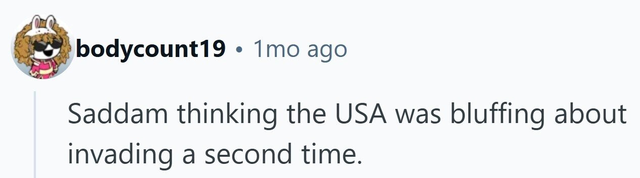 bodycount19 . 1mo ago Saddam thinking the USA was bluffing about invading a second time.