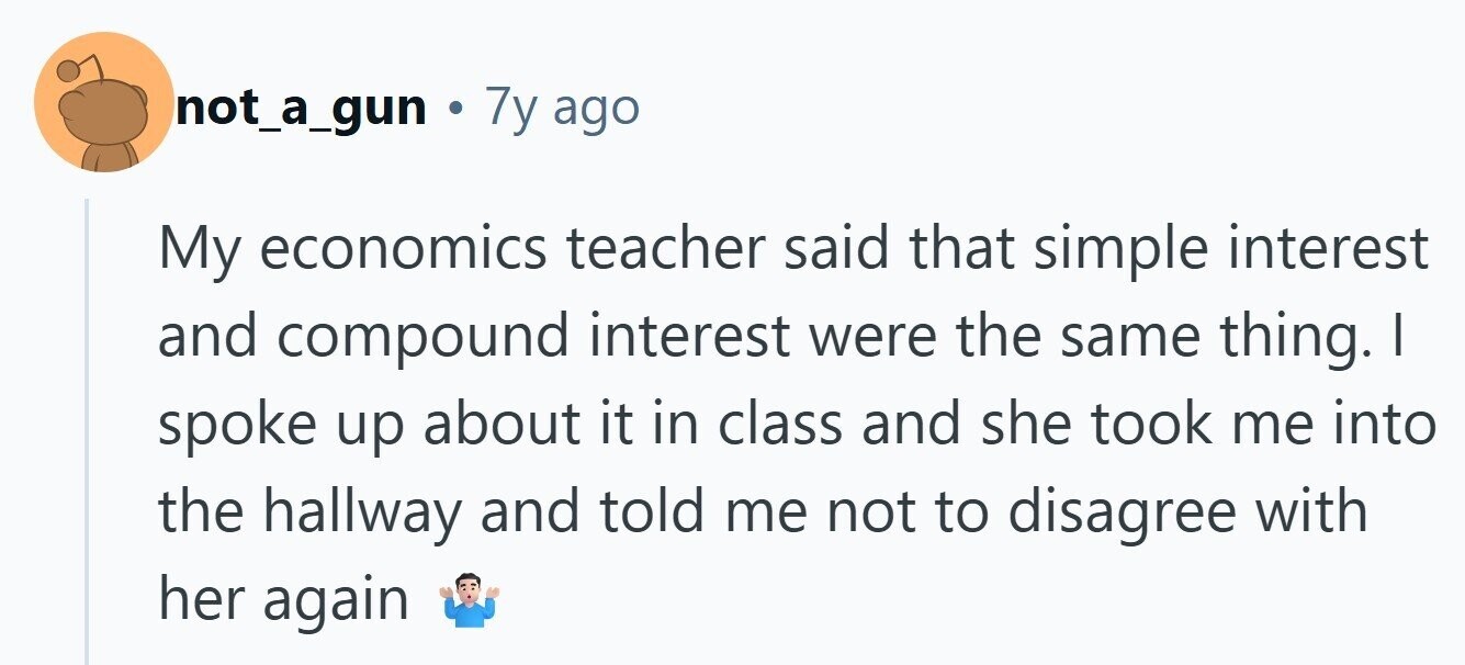 not_a_gun Ф 7у ago My economics teacher said that simple interest and compound interest were the same thing. I spoke up about it in class and she took me into the hallway and told me not to disagree with her again