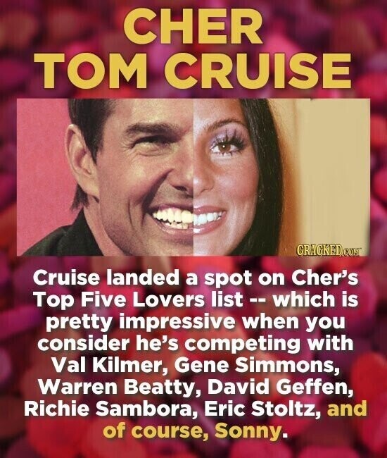 CHER TOM CRUISE CRACKED.COM Cruise landed a spot on Cher's Top Five Lovers list - which is pretty impressive when you consider he's competing with Val Kilmer, Gene Simmons, Warren Beatty, David Geffen, Richie Sambora, Eric Stoltz, and of course, Sonny.