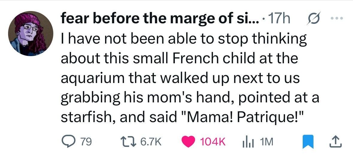 fear before the marge of si... 17h s ... I have not been able to stop thinking about this small French child at the aquarium that walked up next to us grabbing his mom's hand, pointed at a starfish, and said Mama! Patrique! 79 6.7K 104K del 1M