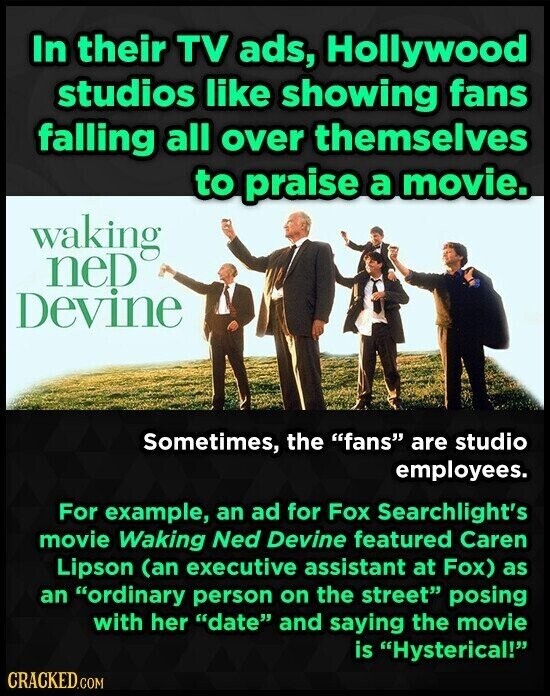 In their TV ads, Hollywood studios like showing fans falling all over themselves to praise a movie. waking neD Devine Sometimes, the fans are studio employees. For example, an ad for Fox Searchlight's movie Waking Ned Devine featured Caren Lipson (an executive assistant at Fox) as an ordinary person on the street posing with her date and saying the movie is Hysterical! CRACKED.COM