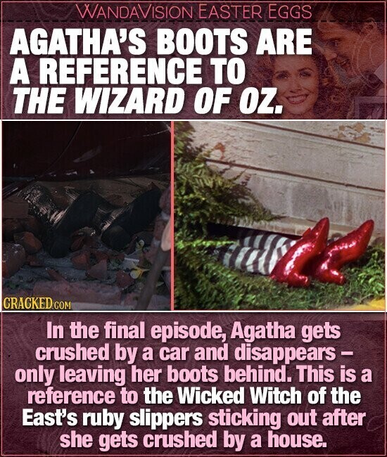 WANDAVISION EASTER EGGS AGATHA'S BOOTS ARE A REFERENCE TO THE WIZARD OF OZ. GRACKED.COM In the final episode, Agatha gets crushed by a car and disappears - only leaving her boots behind. This is a reference to the Wicked Witch of the East's ruby slippers sticking out after she gets crushed by a house.