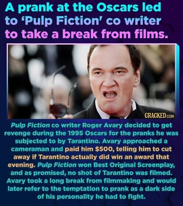 A prank at the Oscars led to 'Pulp Fiction' со writer to take a break from films. CRACKED.COM Pulp Fiction со writer Roger Avary decided to get revenge during the 1995 Oscars for the pranks he was subjected to by Tarantino. Avary approached a cameraman and paid him $500, telling him to cut away if Tarantino actually did win an award that evening. Pulp Fiction won Best Original Screenplay, and as promised, no shot of Tarantino was filmed. Avary took a long break from filmmaking and would later refer to the temptation to prank as a dark side of his