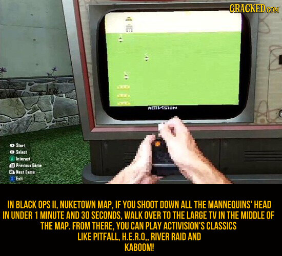 CRACKED.COM RETIVISION Start O Select Interact LE Previeus Géme et Next Eams Exit IN BLACK OPS II, NUKETOWN MAP, IF YOU SHOOT DOWN ALL THE MANNEQUINS® HEAD IN UNDER 1 MINUTE AND 30 SECONDS, WALK OVER TO THE LARGE TV IN THE MIDDLE OF THE MAP. FROM THERE, YOU CAN PLAY ACTIVISION'S CLASSICS LIKE PITFALL, H.E.R.O,, RIVER RAID AND KABOOM!