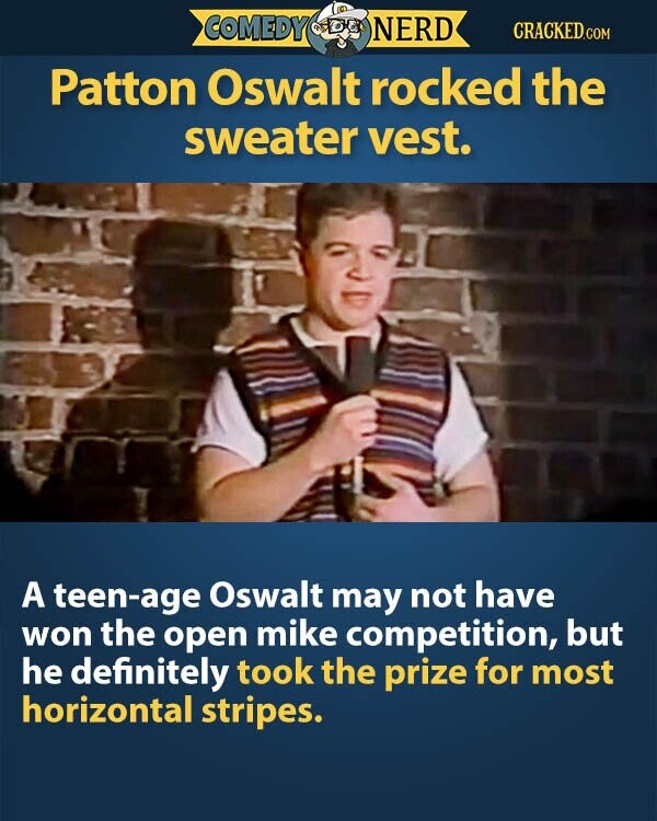 COMEDY NERD CRACKED.COM Patton Oswalt rocked the sweater vest. A teen-age Oswalt may not have won the open mike competition, but he definitely took the prize for most horizontal stripes.