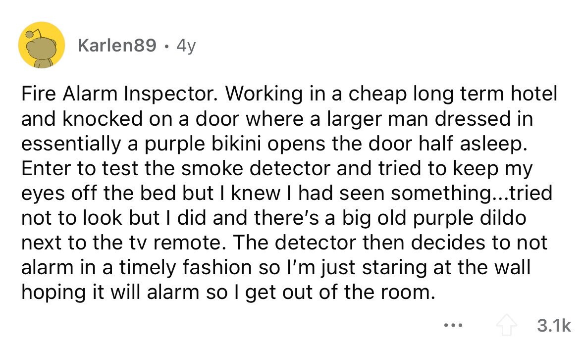 Karlen89 . 4y Fire Alarm Inspector. Working in a cheap long term hotel and knocked on a door where a larger man dressed in essentially a purple bikini opens the door half asleep. Enter to test the smoke detector and tried to keep my eyes off the bed but I knew I had seen something...tried not to look but I did and there's a big old purple dildo next to the tv remote. The detector then decides to not alarm in a timely fashion so I'm just staring at the wall hoping it will alarm so I get out of