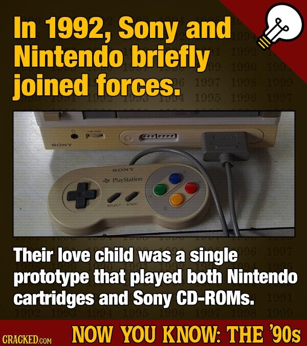 In 1992, Sony and Nintendo briefly 99 1992 1990 1992 joined forces. INHE 1997 1998 1999 1995 1996 1997 SONY SONY PlayStation + START SELECT Their love child was a single 096 1997 prototype that played both Nintendo cartridges and Sony CD-ROMs. 1991 1992 1993 1994 1995 1996 1997 1998 1999 NOW YOU KNOW: THE '90s CRACKED.COM