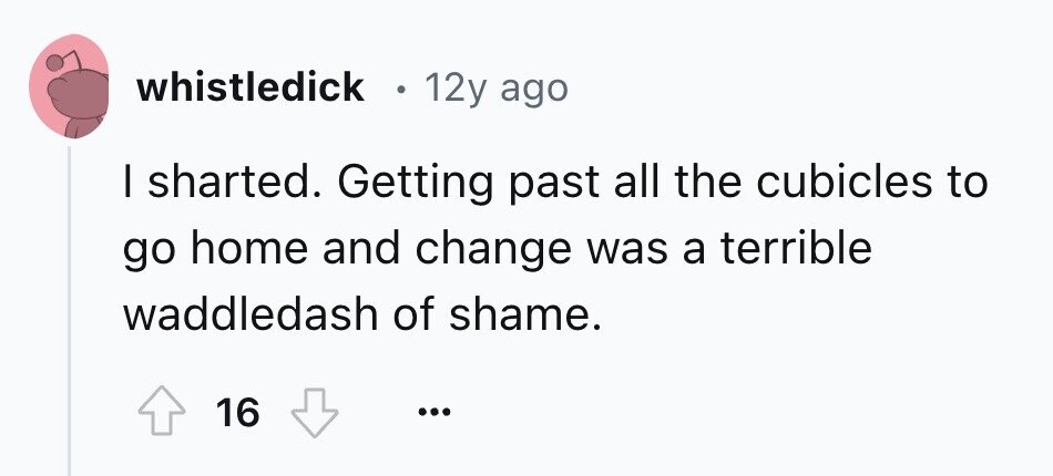 whistledick 12y ago I sharted. Getting past all the cubicles to go home and change was a terrible waddledash of shame. 16 ... 
