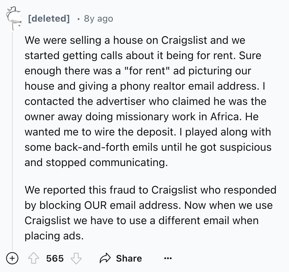 8y ago We were selling a house on Craigslist and we started getting calls about it being for rent. Sure enough there was a for rent ad picturing our house and giving a phony realtor email address. I contacted the advertiser who claimed he was the owner away doing missionary work in Africa. Не wanted me to wire the deposit. I played along with some back-and-forth emils until he got suspicious and stopped communicating. We reported this fraud to Craigslist who responded by blocking OUR email address. Now when we use Craigslist we have to use a different email