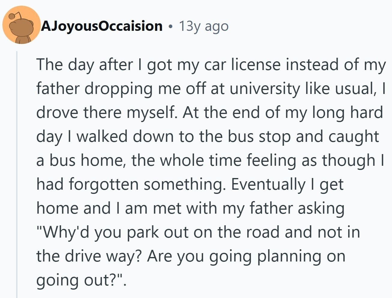 AJoyousOccaision . 13y ago The day after I got my car license instead of my father dropping me off at university like usual, I drove there myself. At the end of my long hard day I walked down to the bus stop and caught a bus home, the whole time feeling as though I had forgotten something. Eventually I get home and I am met with my father asking Why'd you park out on the road and not in the drive way? Are you going planning on going out?.