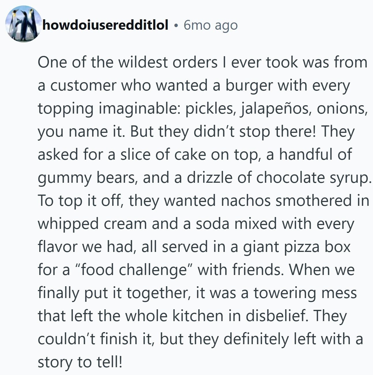 howdoiuseredditlol 6mo ago One of the wildest orders I ever took was from a customer who wanted a burger with every topping imaginable: pickles, jalapeños, onions, you name it. But they didn't stop there! They asked for a slice of cake on top, a handful of gummy bears, and a drizzle of chocolate syrup. To top it off, they wanted nachos smothered in whipped cream and a soda mixed with every flavor we had, all served in a giant pizza box for a food challenge with friends. When we finally put it together, it was a towering mess that left