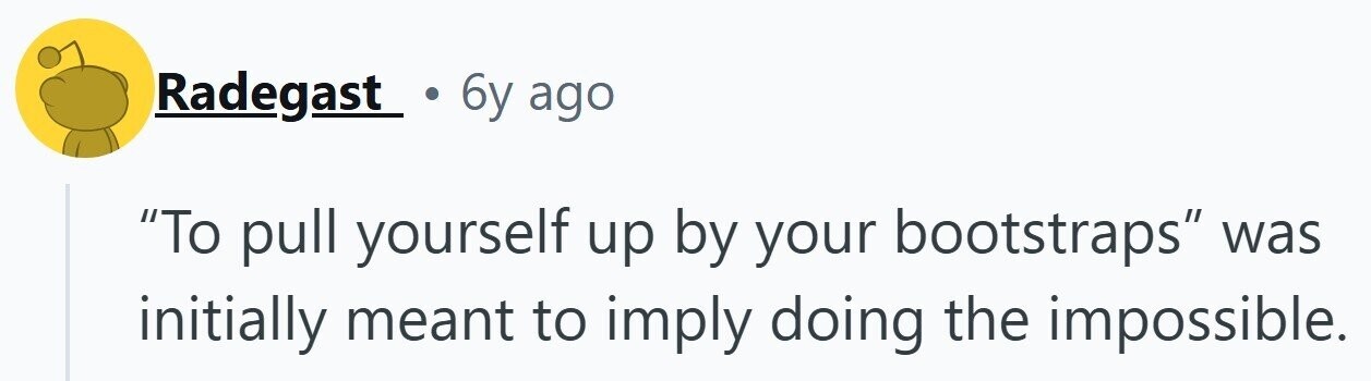Radegast 6y ago To pull yourself up by your bootstraps was initially meant to imply doing the impossible.