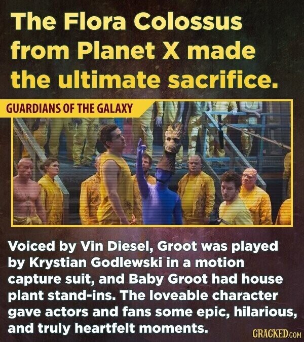 The Flora Colossus from Planet X made the ultimate sacrifice. GUARDIANS OF THE GALAXY Voiced by Vin Diesel, Groot was played by Krystian Godlewski in a motion capture suit, and Baby Groot had house plant stand-ins. The loveable character gave actors and fans some epic, hilarious, and truly heartfelt moments. CRACKED.COM