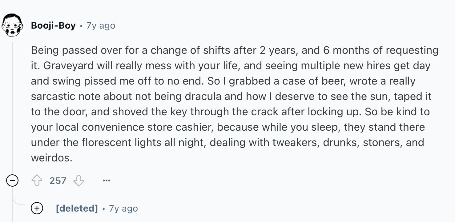 Booji-Boy 7y ago Being passed over for a change of shifts after 2 years, and 6 months of requesting it. Graveyard will really mess with your life, and seeing multiple new hires get day and swing pissed me off to no end. So I grabbed a case of beer, wrote a really sarcastic note about not being dracula and how I deserve to see the sun, taped it to the door, and shoved the key through the crack after locking up. So be kind to your local convenience store cashier, because while you sleep, they stand there under the florescent