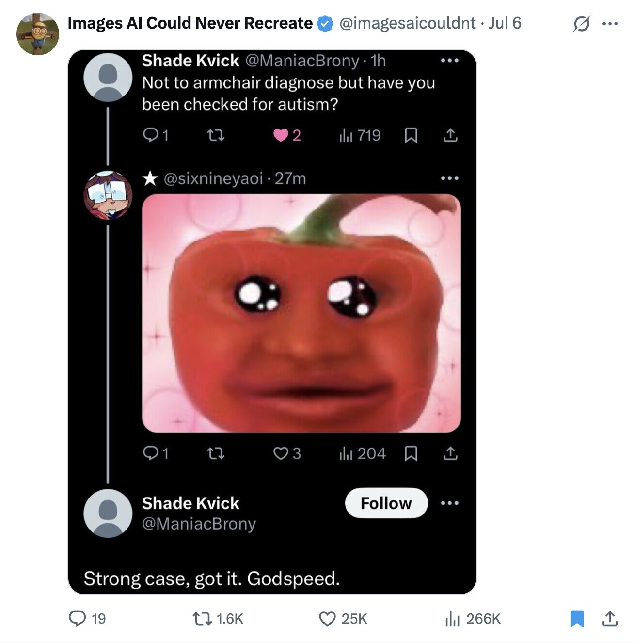 Images AI Could Never Recreate s ... @imagesaicouldnt . _ Jul 6 Shade Kvick @ManiacBrony 1h ... Not to armchair diagnose but have you been checked for autism? 1 2 del 719 @sixnineyaoi i . 27m 1 3 del 204 Shade Kvick Follow @ManiacBrony Strong case, got it. Godspeed. 19 1.6K 25K del 266K