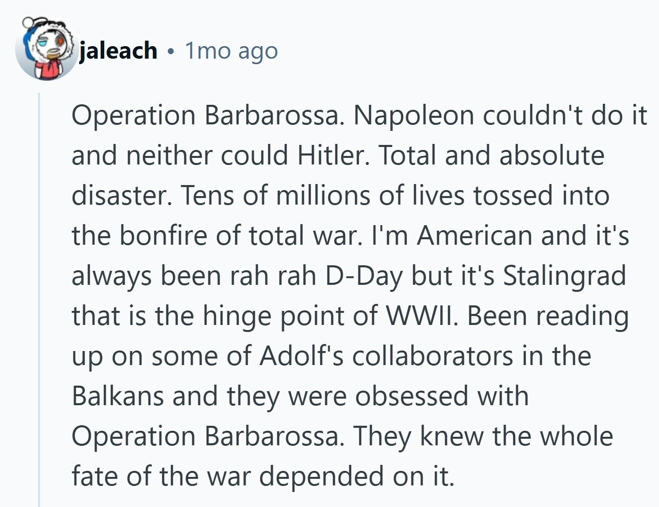 jaleach 1mo ago Operation Barbarossa. Napoleon couldn't do it and neither could Hitler. Total and absolute disaster. Tens of millions of lives tossed into the bonfire of total war. I'm American and it's always been rah rah D-Day but it's Stalingrad that is the hinge point of WWII. Been reading up on some of Adolf's collaborators in the Balkans and they were obsessed with Operation Barbarossa. They knew the whole fate of the war depended on it.