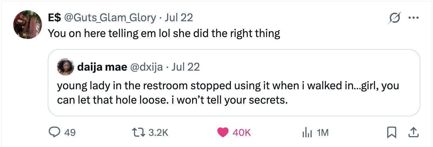 E$ @Guts_Glam_Glory . Jul 22 ... You on here telling em lol she did the right thing daija mae @dxija e Jul 22 young lady in the restroom stopped using it when i walked in...girl, you can let that hole loose. i won't tell your secrets. 49 3.2K 40K del 1M