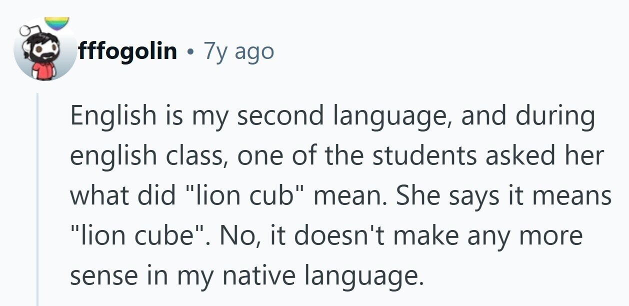 fffogolin . 7y ago English is my second language, and during english class, one of the students asked her what did lion cub mean. She says it means lion cube. No, it doesn't make any more sense in my native language.
