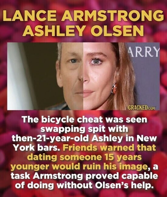 LANCE ARMSTRONG ASHLEY OLSEN ARRY CRACKED.COM The bicycle cheat was seen swapping spit with then-21-year-old Ashley in New York bars. Friends warned that dating someone 15 years younger would ruin his image, a task Armstrong proved capable of doing without Olsen's help.