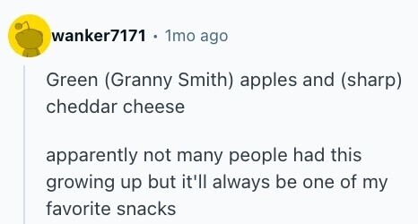wanker7171 . 1mo ago Green (Granny Smith) apples and (sharp) cheddar cheese apparently not many people had this growing up but it'll always be one of my favorite snacks 