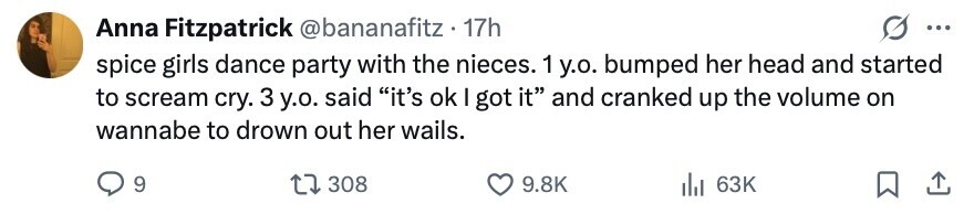 Anna Fitzpatrick @bananafitz . 17h ... spice girls dance party with the nieces. 1 y.o. bumped her head and started to scream cry. 3 y.o. said it's ok I got it and cranked up the volume on wannabe to drown out her wails. 9 308 9.8K 63K