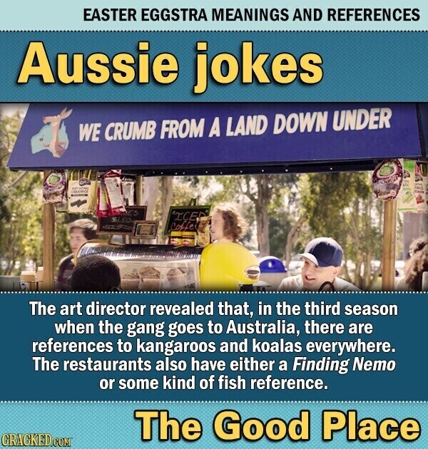 EASTER EGGSTRA MEANINGS AND REFERENCES Aussie jokes WE CRUMB FROM A LAND DOWN UNDER KGC ICH - - DADES 'ICED $1.50 adidas Coffe The art director revealed that, in the third season when the gang goes to Australia, there are references to kangaroos and koalas everywhere. The restaurants also have either a Finding Nemo or some kind of fish reference. The Good Place CRACKED.COM