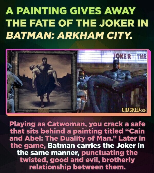 A PAINTING GIVES AWAY THE FATE OF THE JOKER IN BATMAN: ARKHAM CITY. JOKER THE CRACKED.COM Playing as Catwoman, you crack a safe that sits behind a painting titled Cain and Abel: The Duality of Man. Later in the game, Batman carries the Joker in the same manner, punctuating the twisted, good and evil, brotherly relationship between them.