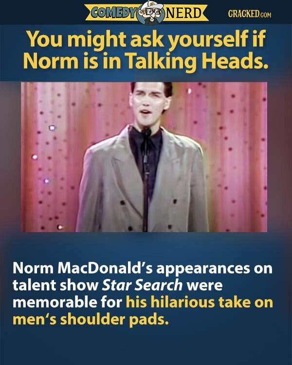 COMEDY NERD CRACKED.COM You might ask yourself if Norm is in Talking Heads. Norm MacDonald's appearances on talent show Star Search were memorable for his hilarious take on men's shoulder pads.