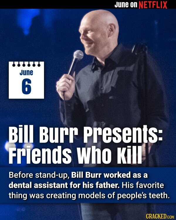 June on NETFLIX June 6 Bill Burr Presents: Friends who Kill Before stand-up, Bill Burr worked as a dental assistant for his father. His favorite thing was creating models of people's teeth. CRACKED.COM