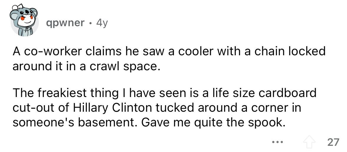 qpwner . 4y A co-worker claims he saw a cooler with a chain locked around it in a crawl space. The freakiest thing I have seen is a life size cardboard cut-out of Hillary Clinton tucked around a corner in someone's basement. Gave me quite the spook. ... 27