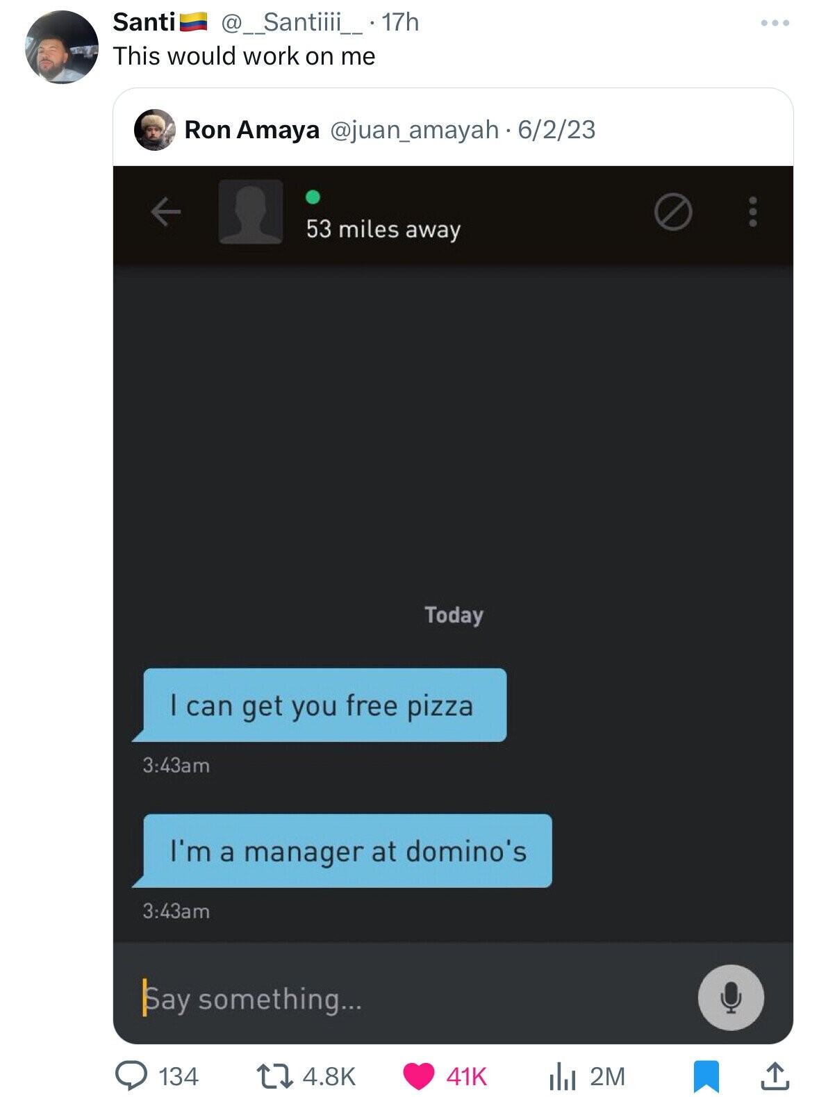 Santi @_Santiiii__ 17h This would work on me Ron Amaya @juan_amayah - 6/2/23 53 miles away Today I can get you free pizza 3:43am I'm a manager at domino's 3:43am Say something... 134 4.8K 2M 41K
