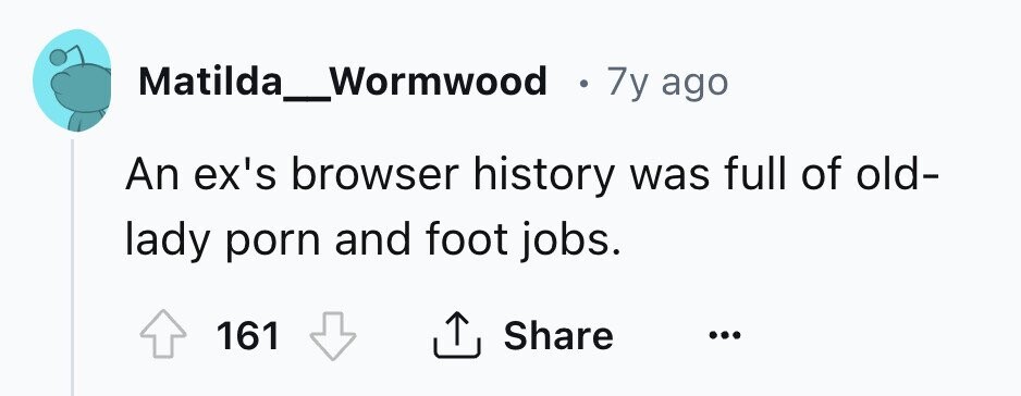 Matilda_Wormwood . 7y ago An ex's browser history was full of old- lady porn and foot jobs. 161 Share ... 