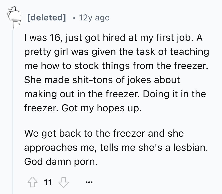  12y ago I was 16, just got hired at my first job. A pretty girl was given the task of teaching me how to stock things from the freezer. She made shit-tons of jokes about making out in the freezer. Doing it in the freezer. Got my hopes up. We get back to the freezer and she approaches me, tells me she's a lesbian. God damn porn. 11 ... 