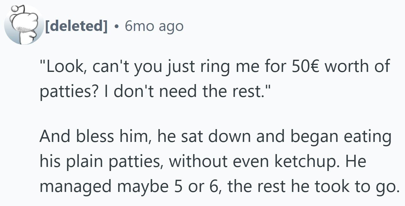 . 6mo ago Look, can't you just ring me for 50€ worth of patties? I don't need the rest. And bless him, he sat down and began eating his plain patties, without even ketchup. Не managed maybe 5 or 6, the rest he took to go.