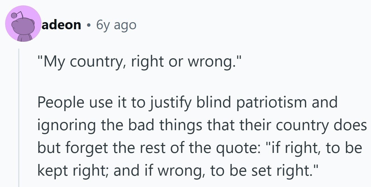 adeon . 6y ago My country, right or wrong. People use it to justify blind patriotism and ignoring the bad things that their country does but forget the rest of the quote: if right, to be kept right; and if wrong, to be set right.