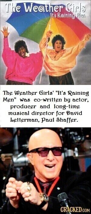 The Weather Girls It's Raining Men The Weather Girls' It's Raining Men was co-written by actor, producer and long-time musical director for David Letterman, Paul Shaffer. CRACKED.COM
