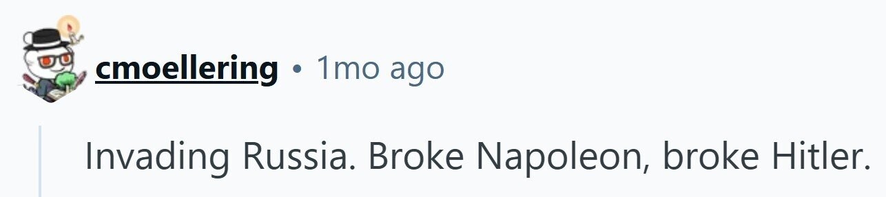 cmoellering . 1mo ago Invading Russia. Broke Napoleon, broke Hitler.