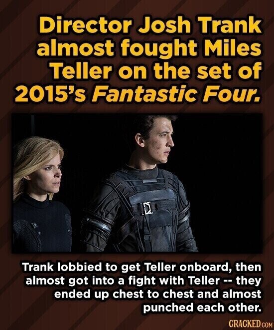 Director Josh Trank almost fought Miles Teller on the set of 2015's Fantastic Four. Trank lobbied to get Teller onboard, then almost got into a fight with Teller - - they ended up chest to chest and almost punched each other. CRACKED.COM