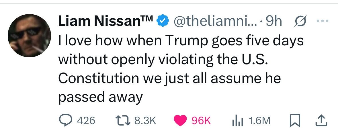Liam NissanTM @theliamni... 9h s ... I love how when Trump goes five days without openly violating the U.S. Constitution we just all assume he passed away 426 8.3K 96K 1.6M 