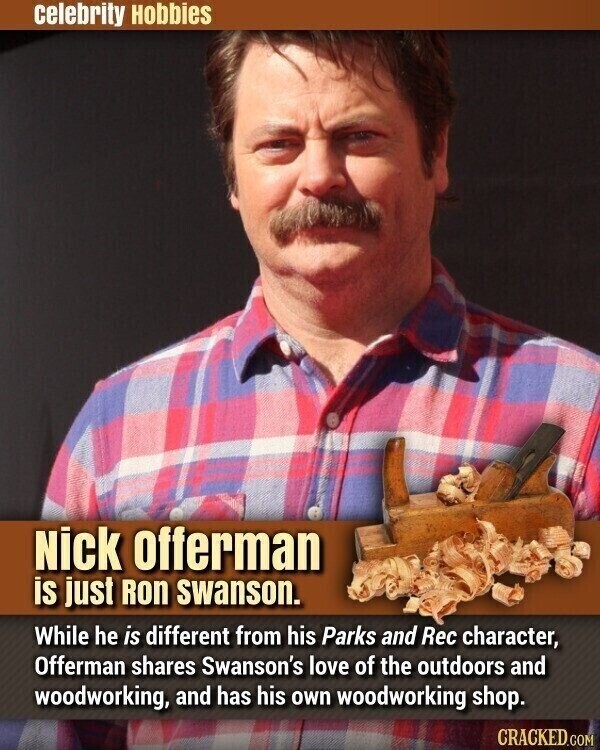 celebrity Hobbies Nick offerman is just Ron swanson. While he is different from his Parks and Rec character, Offerman shares Swanson's love of the outdoors and woodworking, and has his own woodworking shop. CRACKED.COM