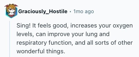 Graciously_Hostile + 1mo ago Sing! It feels good, increases your oxygen levels, can improve your lung and respiratory function, and all sorts of other wonderful things. 