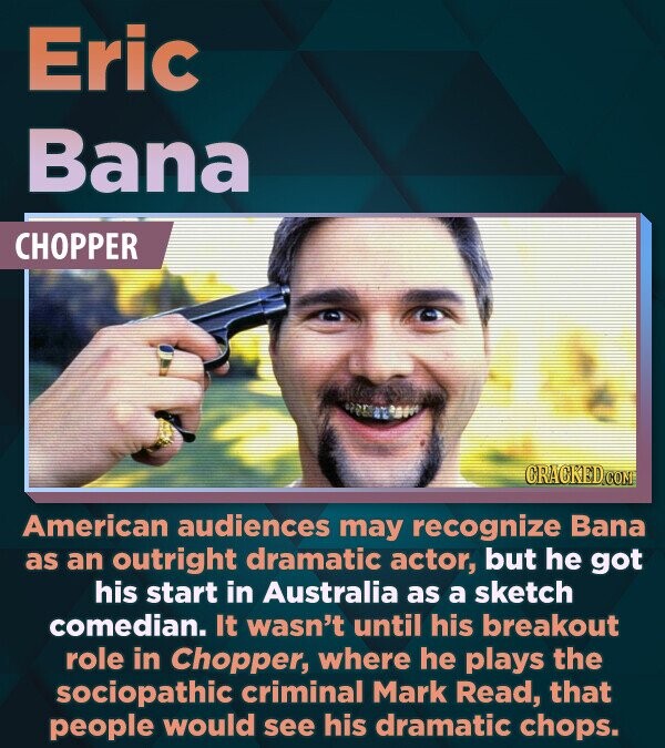 Eric Bana CHOPPER CRACKED.COM American audiences may recognize Bana as an outright dramatic actor, but he got his start in Australia as a sketch comedian. It wasn't until his breakout role in Chopper, where he plays the sociopathic criminal Mark Read, that people would see his dramatic chops.