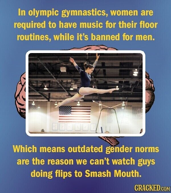 In olympic gymnastics, women are required to have music for their floor routines, while it's banned for men. Which means outdated gender norms are the reason we can't watch guys doing flips to Smash Mouth. CRACKED.COM