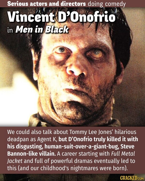 Serious actors and directors doing comedy Vincent D'Onofrio in Men in Black We could also talk about Tommy Lee Jones' hilarious deadpan as Agent K, but D'Onofrio truly killed it with his disgusting, human-suit-over-a-giant-bug, Steve Bannon-like villain. A career starting with Full Metal Jacket and full of powerful dramas eventually led to this (and our childhood's nightmares were born). CRACKED.COM