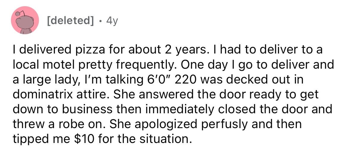 . 4y I delivered pizza for about 2 years. I had to deliver to a local motel pretty frequently. One day I go to deliver and a large lady, I'm talking 6'0 220 was decked out in dominatrix attire. She answered the door ready to get down to business then immediately closed the door and threw a robe on. She apologized perfusly and then tipped me $10 for the situation.