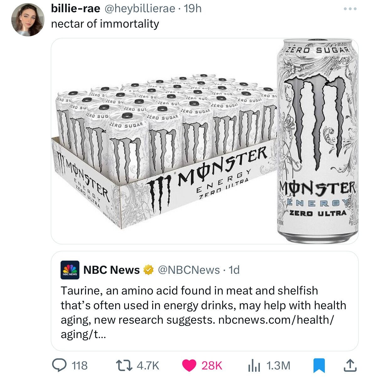 billie-rae @heybillierae 19h ... nectar of immortality ZÉRO SUGAR than SU tran BIIC Iron cut REDA sua ZERO o ERO SU ZERO su ZERR RUC ERO SU ERO SUGAR ZERO SU ZERN su IERO SU ZERO SUGAR ZERO su ZERO SUGAR ZERO SUG ZERO SUGAR ZERO SUGAR MONSTER M m NE R GY ZERO ULTRA MONSTER ENERGY MONSTER ZERO ULTRA ÉNERGY ZERO ULTRA NBC News @NBCNews 1d NBC NEWS Taurine, an amino acid found in meat and shelfish that's often used in energy drinks, may help with health aging, new research suggests. nbcnews.com/health/ aging/t... 118 4.7K 28K 1.3M