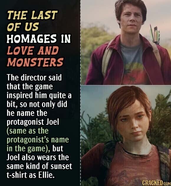 THE LAST OF US HOMAGES IN LOVE AND MONSTERS The director said that the game inspired him quite a bit, so not only did he name the protagonist Joel (same as the protagonist's name in the game), but Joel also wears the same kind of sunset t-shirt as Ellie. CRACKED.COM